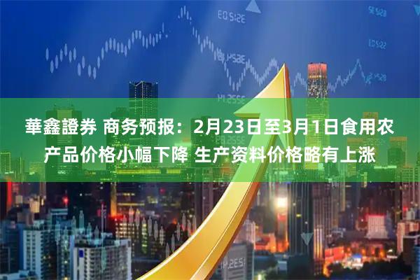 華鑫證券 商务预报：2月23日至3月1日食用农产品价格小幅下降 生产资料价格略有上涨