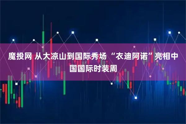 魔投网 从大凉山到国际秀场 “衣迪阿诺”亮相中国国际时装周