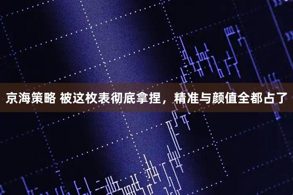 京海策略 被这枚表彻底拿捏，精准与颜值全都占了