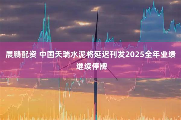 展鵬配资 中国天瑞水泥将延迟刊发2025全年业绩 继续停牌