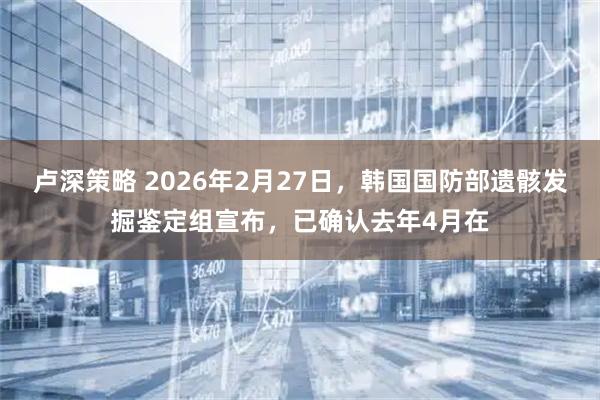 卢深策略 2026年2月27日，韩国国防部遗骸发掘鉴定组宣布，已确认去年4月在