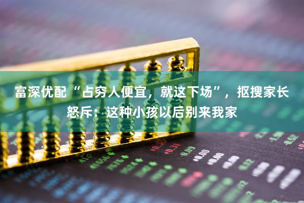富深优配 “占穷人便宜，就这下场”，抠搜家长怒斥：这种小孩以后别来我家