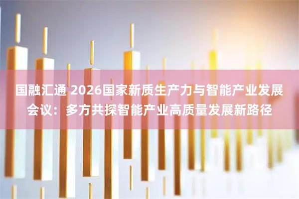 国融汇通 2026国家新质生产力与智能产业发展会议：多方共探智能产业高质量发展新路径
