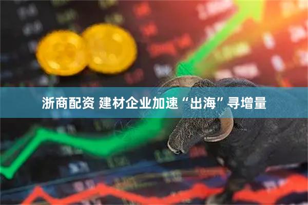 浙商配资 建材企业加速“出海”寻增量