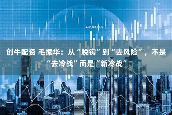 创牛配资 毛振华：从“脱钩”到“去风险”，不是“去冷战”而是“新冷战”