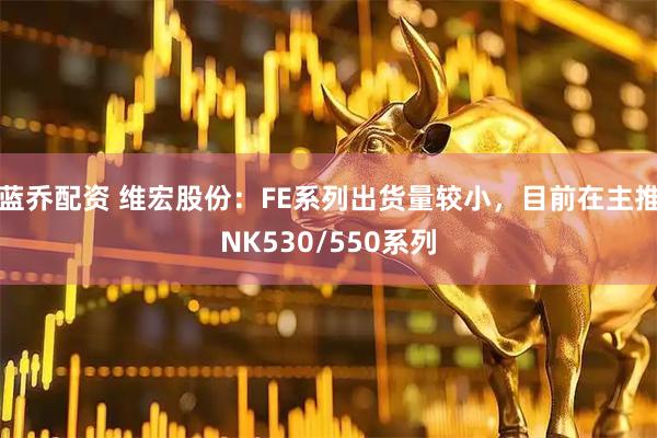 蓝乔配资 维宏股份：FE系列出货量较小，目前在主推NK530/550系列