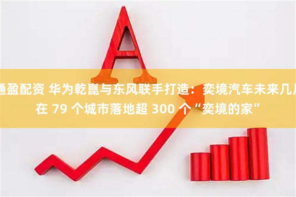 通盈配资 华为乾崑与东风联手打造：奕境汽车未来几月在 79 个城市落地超 300 个“奕境的家”