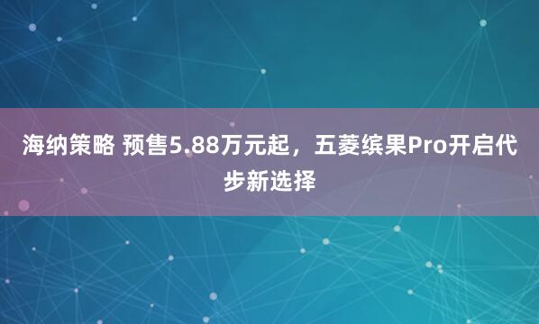 海纳策略 预售5.88万元起，五菱缤果Pro开启代步新选择