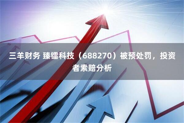 三羊财务 臻镭科技（688270）被预处罚，投资者索赔分析