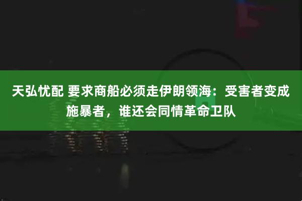 天弘忧配 要求商船必须走伊朗领海：受害者变成施暴者，谁还会同情革命卫队