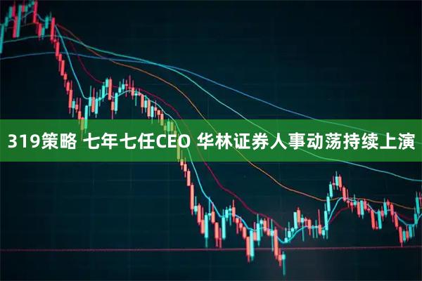 319策略 七年七任CEO 华林证券人事动荡持续上演