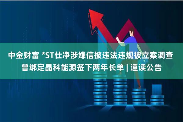 中金财富 *ST仕净涉嫌信披违法违规被立案调查 曾绑定晶科能源签下两年长单 | 速读公告