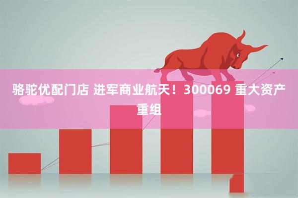骆驼优配门店 进军商业航天！300069 重大资产重组