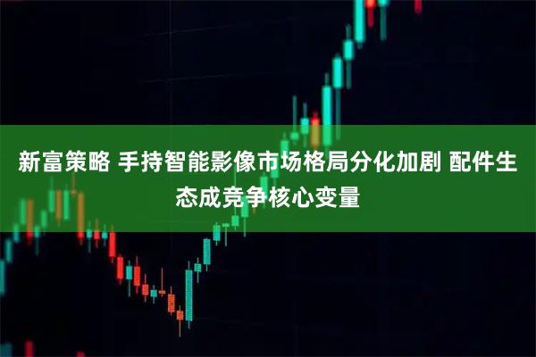 新富策略 手持智能影像市场格局分化加剧 配件生态成竞争核心变量