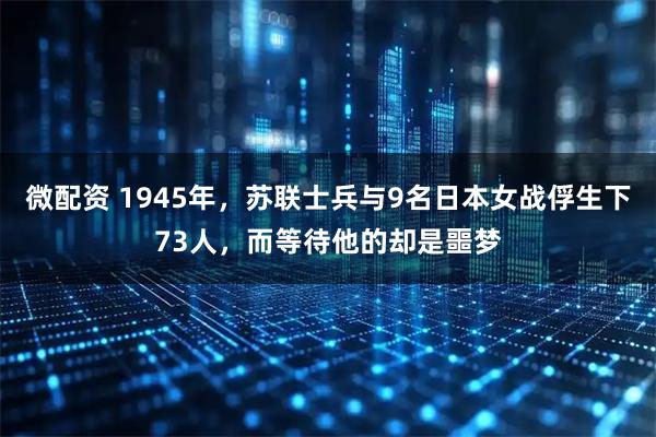微配资 1945年，苏联士兵与9名日本女战俘生下73人，而等待他的却是噩梦