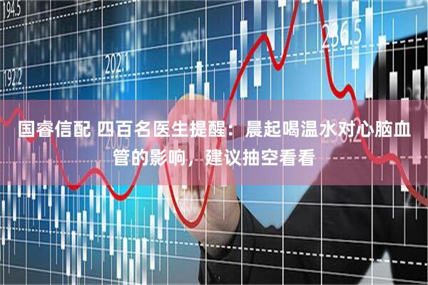 国睿信配 四百名医生提醒：晨起喝温水对心脑血管的影响，建议抽空看看