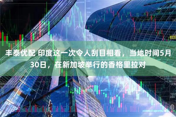 丰泰优配 印度这一次令人刮目相看，当地时间5月30日，在新加坡举行的香格里拉对