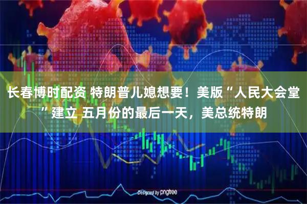 长春博时配资 特朗普儿媳想要！美版“人民大会堂”建立 五月份的最后一天，美总统特朗
