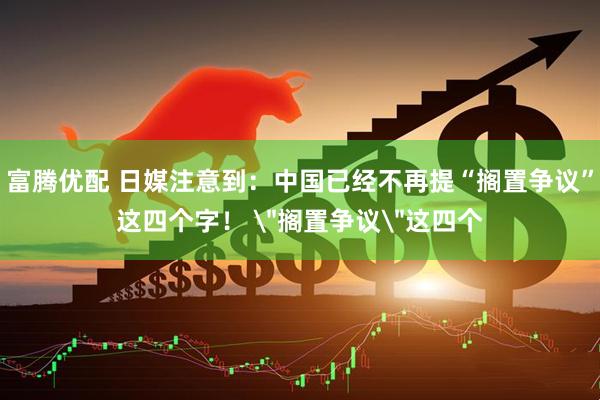 富腾优配 日媒注意到：中国已经不再提“搁置争议”这四个字！ 
