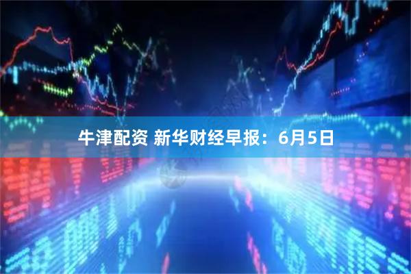 牛津配资 新华财经早报：6月5日