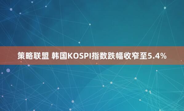 策略联盟 韩国KOSPI指数跌幅收窄至5.4%