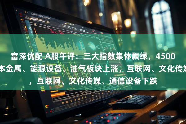 富深优配 A股午评：三大指数集体飘绿，4500只个股下跌； 基本金属、能源设备、油气板块上涨，互联网、文化传媒、通信设备下跌
