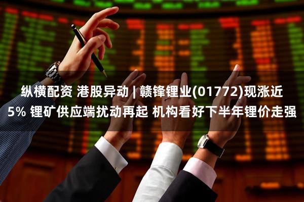 纵横配资 港股异动 | 赣锋锂业(01772)现涨近5% 锂矿供应端扰动再起 机构看好下半年锂价走强