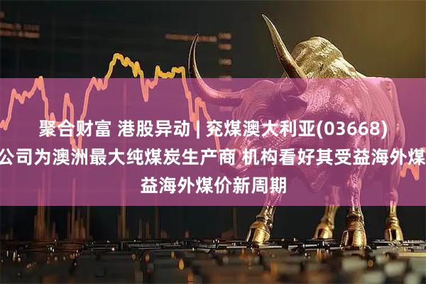聚合财富 港股异动 | 兖煤澳大利亚(03668)涨超4% 公司为澳洲最大纯煤炭生产商 机构看好其受益海外煤价新周期