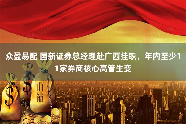 众盈易配 国新证券总经理赴广西挂职，年内至少11家券商核心高管生变