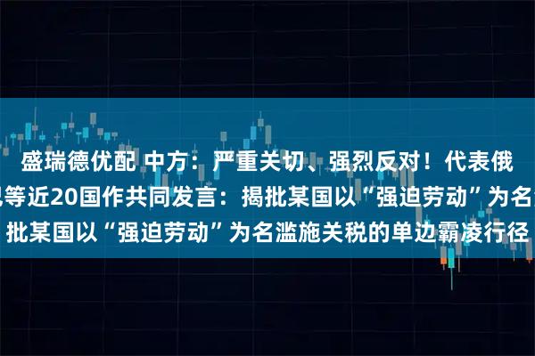 盛瑞德优配 中方：严重关切、强烈反对！代表俄罗斯、巴基斯坦、古巴等近20国作共同发言：揭批某国以“强迫劳动”为名滥施关税的单边霸凌行径