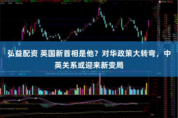 弘益配资 英国新首相是他？对华政策大转弯，中英关系或迎来新变局