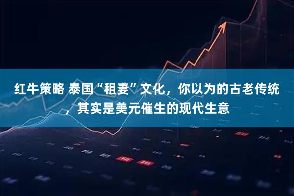 红牛策略 泰国“租妻”文化，你以为的古老传统，其实是美元催生的现代生意