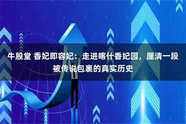 牛股堂 香妃即容妃:走进喀什香妃园,厘清一段被传说包裹的真实历史