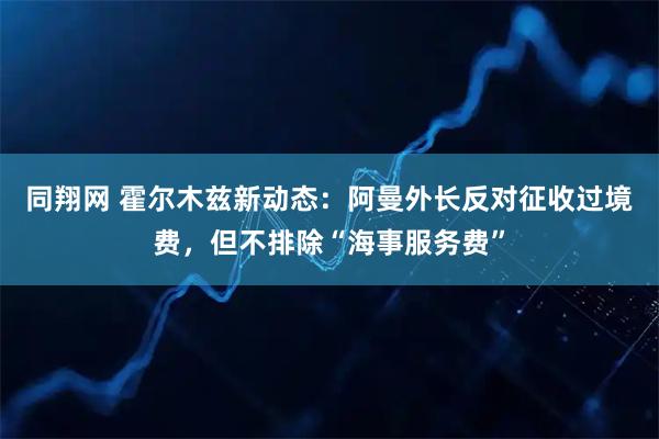 同翔网 霍尔木兹新动态：阿曼外长反对征收过境费，但不排除“海事服务费”