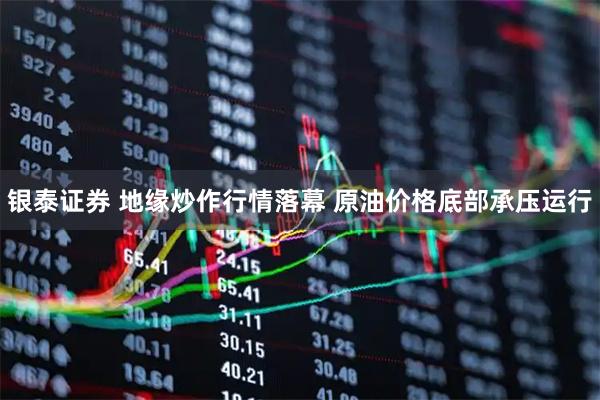 银泰证券 地缘炒作行情落幕 原油价格底部承压运行
