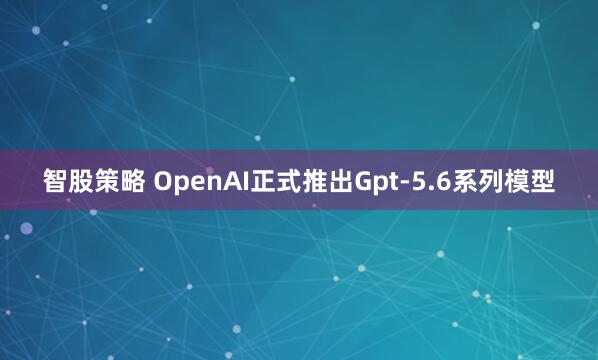 智股策略 OpenAI正式推出Gpt-5.6系列模型