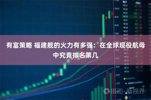 有富策略 福建舰的火力有多强：在全球现役航母中究竟排名第几