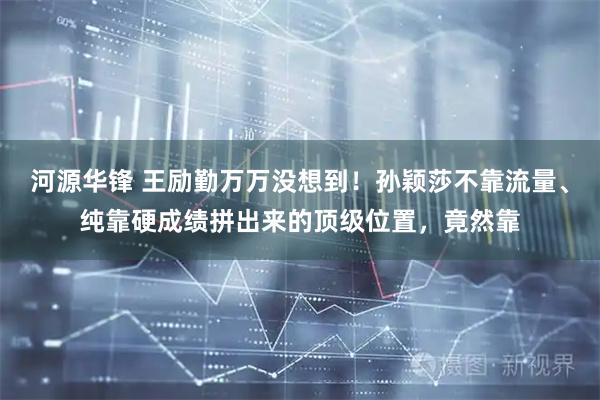 河源华锋 王励勤万万没想到！孙颖莎不靠流量、纯靠硬成绩拼出来的顶级位置，竟然靠