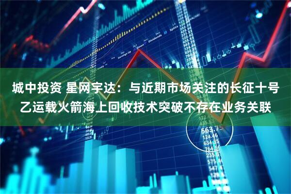 城中投资 星网宇达：与近期市场关注的长征十号乙运载火箭海上回收技术突破不存在业务关联