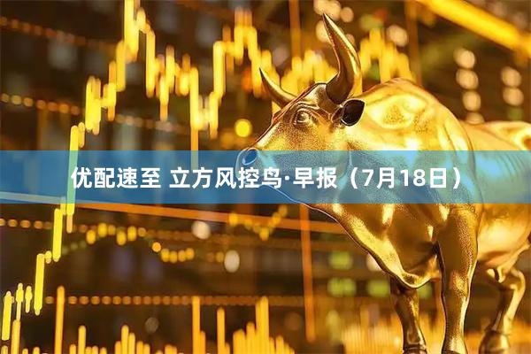 优配速至 立方风控鸟·早报（7月18日）