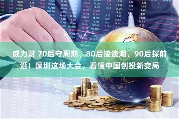 威力财 70后守周期、80后接浪潮、90后探前沿！深圳这场大会，看懂中国创投新变局