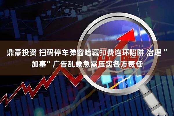 鼎豪投资 扫码停车弹窗暗藏扣费连环陷阱 治理“加塞”广告乱象急需压实各方责任