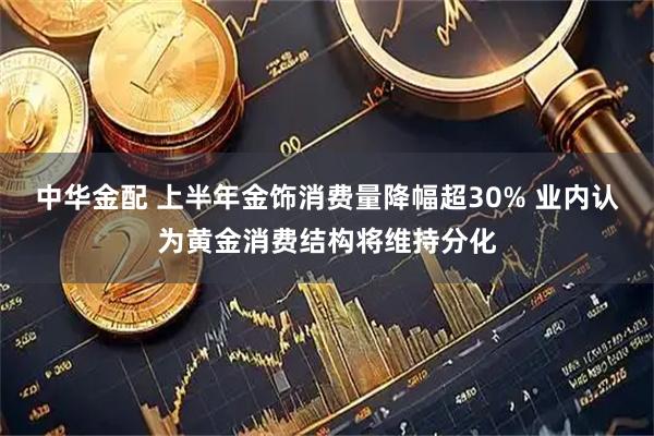 中华金配 上半年金饰消费量降幅超30% 业内认为黄金消费结构将维持分化