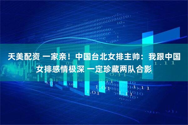 天美配资 一家亲！中国台北女排主帅：我跟中国女排感情极深 一定珍藏两队合影