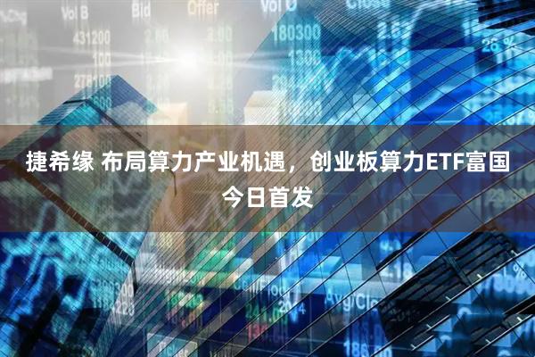 捷希缘 布局算力产业机遇，创业板算力ETF富国今日首发
